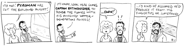 Oh no! Pyroman has set the building alight! It's okay, look: here comes Captain Extinguisher to douse the flames with his amazing water-generation powers! ... eww! ... I'd kind of assumed he'd produce it from his fingertips or something.