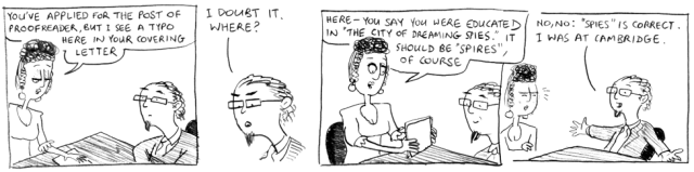 You've applied for the post of proofreader, but I see a typo here in your covering letter. I doubt it. Where? Here – you say you were educated in "the City of Dreaming Spies". It should be "Spires", of course. No, no: "Spies" is correct. I was at Cambridge.