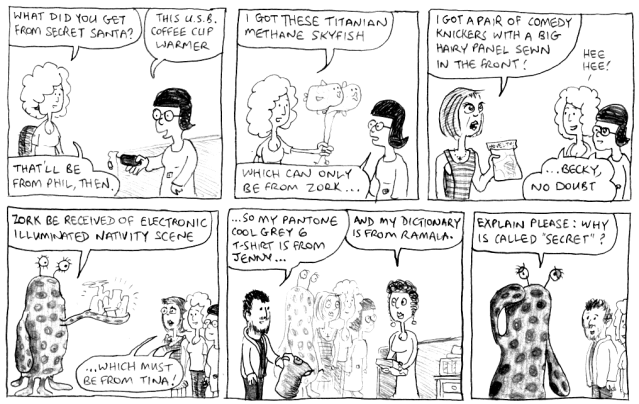 What did you get from Secret Santa? This U.S.B. coffee cup warmer. That'll be from Phil, then. I got these Titanian methane skyfish. Which can only be from Zork ... I got a pair of comedy knickers with a big hairy panel sewn in the front! *hee hee!* ... Becky, no doubt. Zork be received of electronic illuminated nativity scene ... which must be from Tina! ... So my Pantone Cool Grey 6 t-shirt is from Jenny ... and my dictionary is from Ramala. Explain please: why is called "secret"?