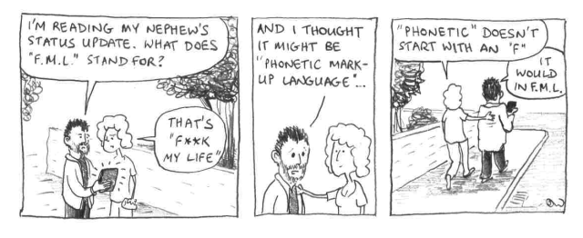 I'm reading my nephew's status update. What does F.M.L. stand for? That's "f**k my life". And I thought it might be "phonetic markup language" ... "Phonetic doesn't start with an "F". It would in F.M.L.