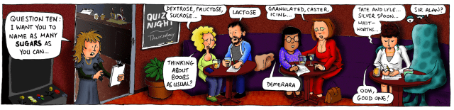 Question ten: I want you to name as many SUGARS as you can ... Dextrose, fructose, sucrose ... Lactose. Thinking about boobs as usual? Granulated, caster, icing ... Demerara. Tate and Lyle ... Silver Spoon ... Whitworths ... Sir Alan? Ooh, good one!