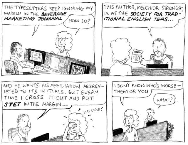 The typsetters keep ignoring my markup in the Beverage Marketing Journal. How So? This author, Melchior Strongg, is at the Society for Traditional English Teas ... and he wants his affiliation abbreviated to its initials. But every time I cross it out and put STET in the margin ... *cringe!* I don't know who's worse – them or you. What?
