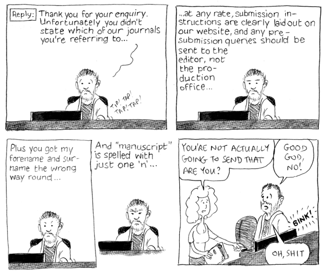 Reply: Thank you for your enquiry. Unfortunately you didn't state which of our journals you're referring to ... at any rate, submission insructions are clearly laid out on our website, and any pre-submission queries should be send to the editor, not the production office ... Plus you got my forename and surname the wrong way round ... And "manuscript" is spelled with just one "n" ... You're not actually going to send that are you? Good god, no! *BINK!* Oh, shit.
