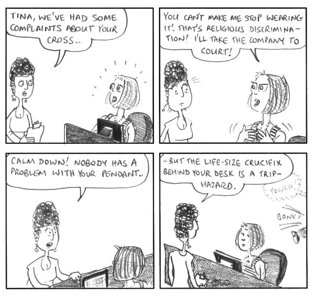 Tina, we've had some complaints about your cross ... You can't make me stop wearing it! That's religious discrimination! I'll take the company to court! Calm Down! Nobody has a problem with your pendant ... but the life-size cricifix behind your desk is a trip-hazard. Yowch! *bonk!*