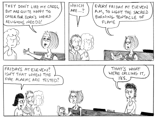 They don't like my cross, but are quite happy to cater for Zork's weird religious needs! Which are ...? Every Friday at eleven a.m., to light the sacred burning tentavle of flame. Fridays at eleven? Isn't that when the fire alarms are tested? That's what we're calling it, yes.