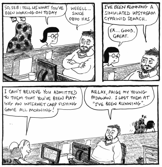 Simulated upstream cyprinid search So, Seb: tell us what you've been working on today. Weeell ... since 0800 hrs I've been running a simulated upstream cyprinid search. Er ... good. Great. I can't believe you admitted to them that you've been playing an Internet carp fishing game all morning! Relax, Paige my young padawan. I lot them at "I've been running".