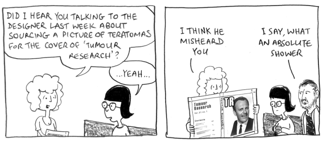 Did I hear you talking to the designer last week about sourcing a picture of teratomas for the cover of "Tumour Research"? ... Yeah ... I think he misheard you. I say, what an absolute shower