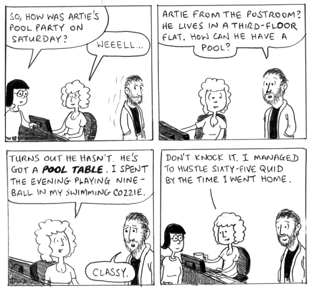 So, how was Artie's pool party on Saturday? Weeell ... Artie from the postroom? He lives in a third-floor flat. How can he have a pool? Turns out he hasn't. He's got a POOL TABLE. I spent the evening playing nine-ball in my swimming cozzie. Classy. Don't knock it. I managed to hustle sixty-five quid before I went home.