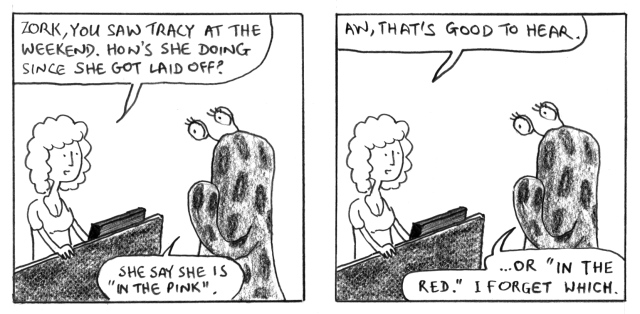 Zork, you saw Tracy at the weekend. How's she doing since she got laid off? She say she is "in the pink". Aw, that's good to hear. ... Or "in the red". I forget which.