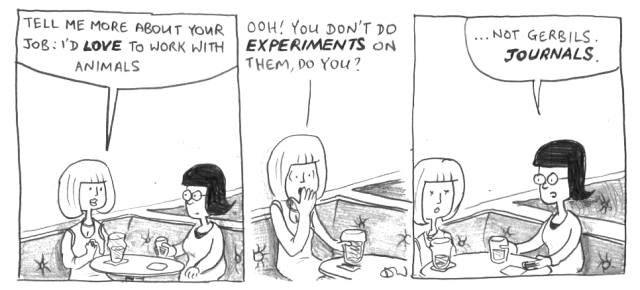 Tell me more about your job: I'd LOVE to work with animals. Ooh! You don't do EXPERIMENTS on them, do you? ... Not gerbils. JOURNALS.
