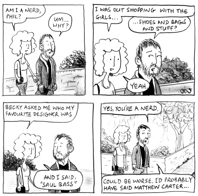 Am I a nerd, Phil? Um ... why? I was out shopping with the girls ... Shoes and bags and stuff? Yeah. Becky asked me who my favourite designer was. And I said, "Saul Bass." Yes, you're a nerd. Could be worse. I'd probably have said Matthew Carter ...