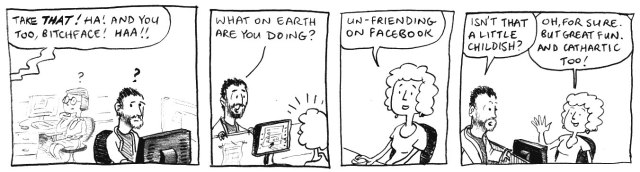 Take THAT! Ha! And you too, bitchface! Haa!! What on earth are you doing? Un-friending on Facebook. Isn't that a little childish? Oh, for sure. But great fun. And cathartic too!