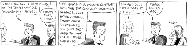 I need you all to do testing on the "Super-Article Development" project. What's that, then? It'll bring our online content into the 21st century! Animated graphics, deep hyperlinking, smart cross-references ... you guys just need to look for glitches and bugs. Sounds cool. When does it go live? Three weeks ago. Gah!