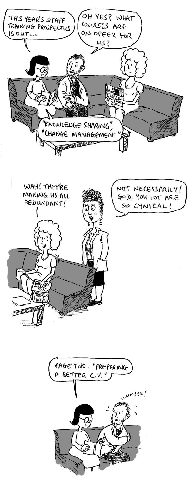 This year's staff training prospectus is out. Oh yes? What courses are on offer for us? "Knowledge sharing", "Change management" Wah! They're making us all redundant! Not necessarily! God, you lot are so cynical! Page two: "Preparing a better C.V." *Whimper!*