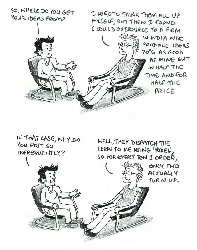 So, where do you get your ideas from? I used to think them all up myself, but then I found I could outsource to a firm in India who produce ideas 70% as good as mine but in half the time and for half the price. In that case, why do you post so infrequently? Well, they dispatch the ideas to me using 'Yodel', so for every ten I order, only two actually turn up.