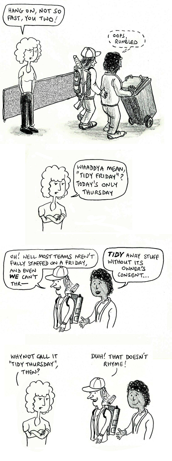 Hang on, not so fast, you two! Oops, rumbled. Whaddya mean, "Tidy Friday?" Today's only Thursday. Oh! Well most teams aren't fully staffed on a Friday, and even WE can't thr– TIDY away stuff without its owner's consent ... Why not call it "Tidy Thursday", then? Duh! That doesn't rhyme!