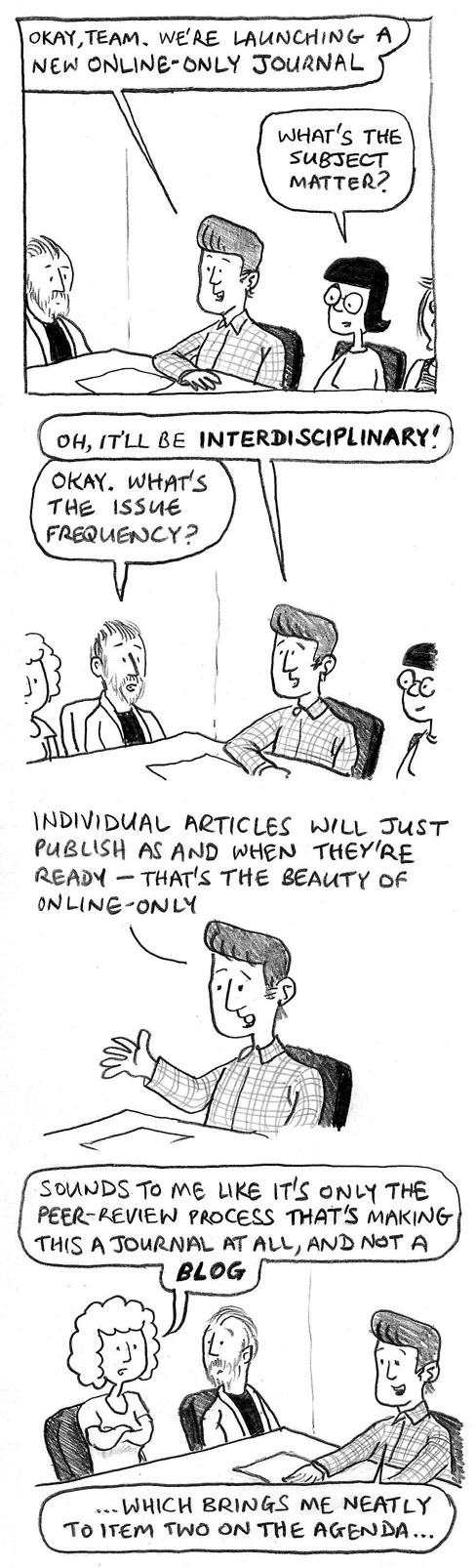 Okay, team. We're launching a new online-only journal. What's the subject matter? Oh, it'll be INTERDISCIPLINARY. Okay, what's the issue frequency? Individual articles will just publish as and when they're ready – that's the beauty of online-only. Sounds to me like it's only the peer-review process that's making this a journal at all, and not a BLOG. ... Which brings me neatly to item two on the agenda ...