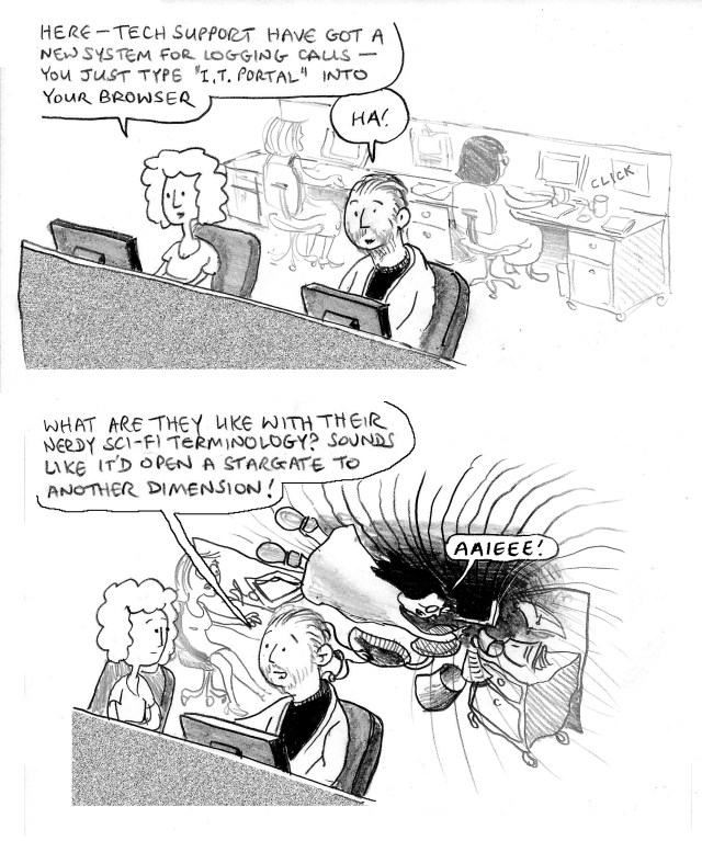Here – tech support have got a new system for logging calls – you just type "I.T.Portal" into your browser. Ha! *click* What are they like with their nerdy sci-fi terminology? Sounds like it'd open a stargate to another dimension! AAIEEE!