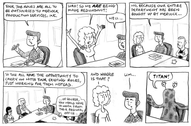 Your job roles are all to be outsourced to Merlock Production Services, Inc. Wah! So we ARE being made redundant! Well ... No, because our entire department has been bought up by Merlock ... So you all have the opportunity to carry on with your existing roles, just working for them instead. ... of course you would have to work from their regional office ... And where is that? Um ... Titan!