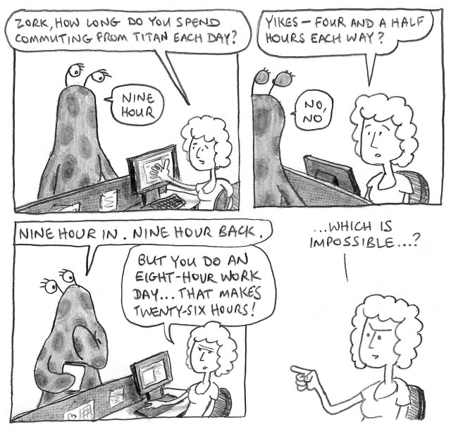 Zork, how long do yuo spend commuting from Titan every day? Nine hour. Yikes – four and a half hours each way? No, no. Nine hour in, nine hour back. But you do an eight-hour work day ... that makes twenty-six hours! ... which is impossible? ...