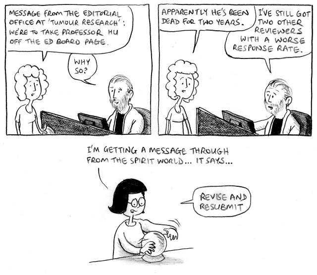 Message from the editorial office at 'Tumour Research': we're to take Professor Hu off the ed board page. Why so? Apparently he's been dead for two years. I've still got two other reviewers with a worse response rate. I'm getting a message through from the spirit world ... it says ... revise and resubmit.