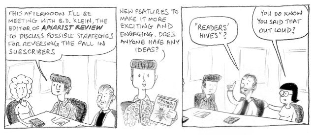 This afternoon I'll be meeting with B.D. Klein, the editor of Apiarist Review, to discuss possible strategies for reversing the fall in subscribers. New features to make it more exciting and engaging. Anyone have any ideas? "Readers' Hives"? You do know you said that out loud?