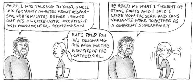 Paige, I was talking to your uncle Iain for thirty minutes about responsive web templates before I found out he's an ecclesiastic architect and monumental stonemason. But I told you he's designing the apse for the new site of the cathedral. He asked me what I thought of Stone fonts and I said I liked how the serif and sans variants work together as a coherent superfamily.
