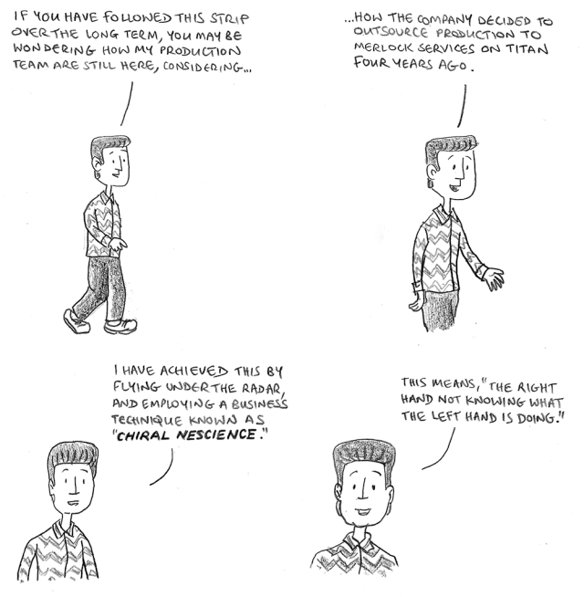 If you have followed this strip over the long term, you may be wondering how my production team are still here, considering how the company decided to outsource production to Merlock Services on Titan four years ago. I have achieved this by flying under the radar, and employing a business technique known as 'chiral nescience'. This means, 'The right hand not knowing what the left hand is doing.'