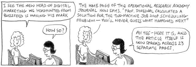 I see the new head of digital marketing we headhunted from Buzzfeed is making his mark. How so? The home page of the Operational Research Academy Journal now says, 'Prof. Dhaliwal calculated a solution for the two-machine job shop scheduling problem – you'll never guess what happened next.' Ah yes – here it is, and the article itself is now spread across 23 separate pages.