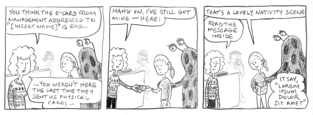 You think the e-card from management addressed to [Insert name] is bad ... You weren't here the last time they sent us physical cards ... Hang on, I've still got mine – here: That's a lovely nativity scene. Read the message inside. It say, 'Lorem ipsum dolor sit amet.'