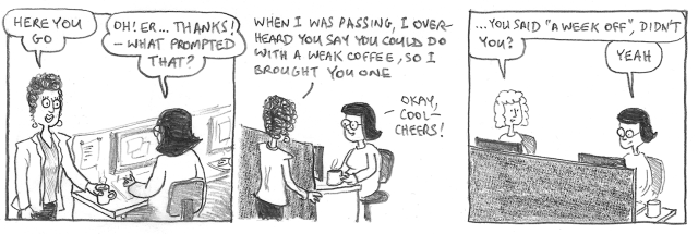 Here you go. Oh! Er … thanks! What prompted that? When I was passing, I overheard you say you could do with a weak coffee, so I brought you one. Okay, cool – cheers. … You said ‘A week off’, didn't you? Yeah
