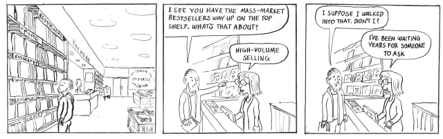 I see you have the mass-market bestsellers way up on the top shelf. What's that about? High volume selling. I suppose I walked into that, didn't I? I've been waiting years for someone to ask.