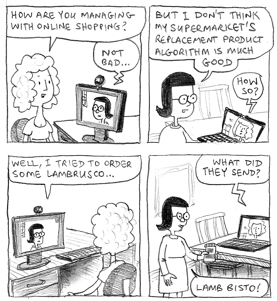 How are you managing with online shopping? Not bad … But I don't think my supermarket's replacement product algorithm is very good. How so? Well, I tried to order some lambrusco… What did they send? Lamb Bisto!