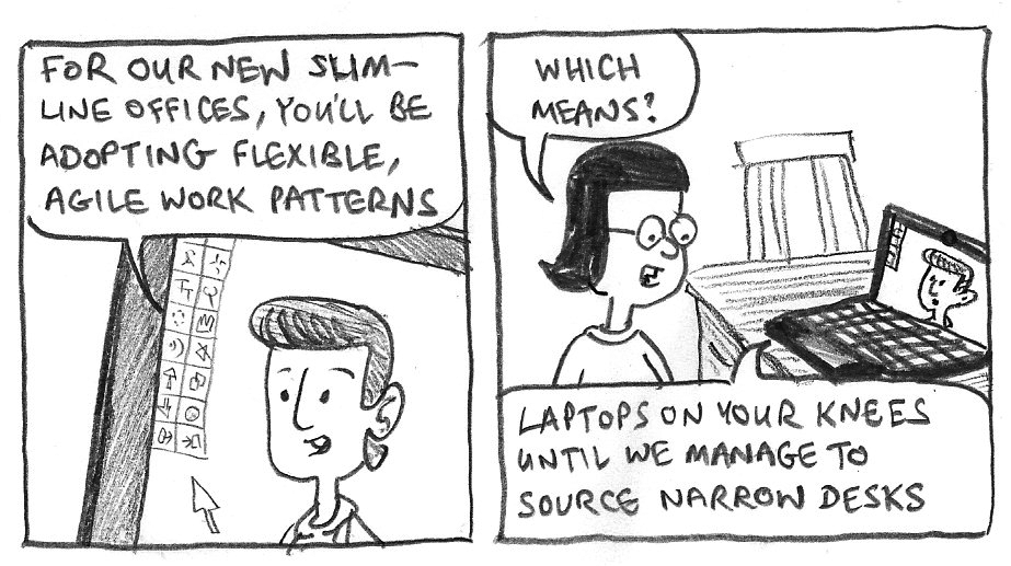 For our new slimline offices, you'll be adopting flexible, agile work patterns. Which means? Laptops on your knees until we manage to source narrow desks.