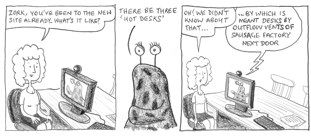 Zork, you've been to the new site already. What's it like? There be three 'hot desks'. Oh! We didn't know about that... ...By which is meant desks by outflow vents of sausage factory next door.