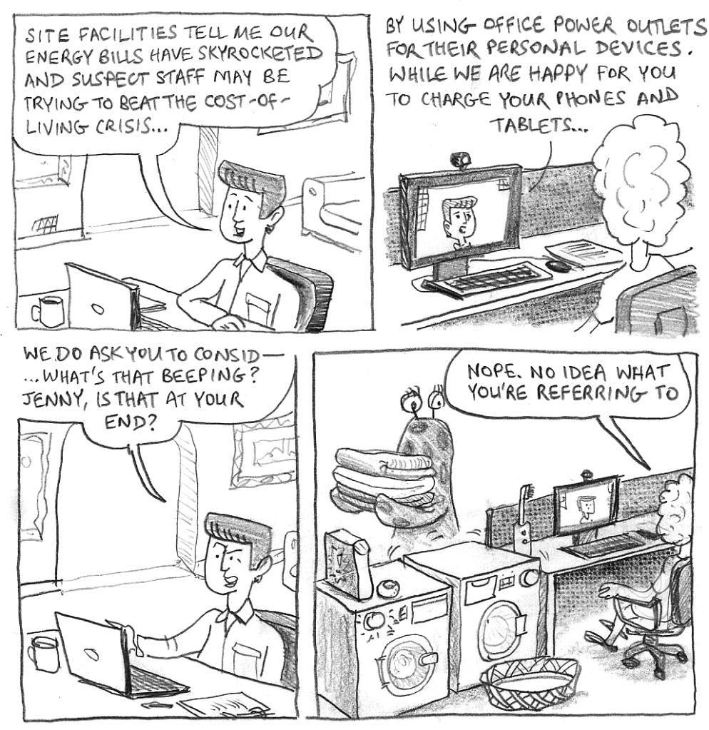 Site facilities tell me our energy bills have skyrocketed and suspect staff may be trying to beat the cost-of-living crisis by using office power outlets for their personal devices. While we are happy for you to charge your phones and tablets we do ask you to be consid— ...What's that beeping? Jenny, is that at your end? Nope. No idea what you're referring to.