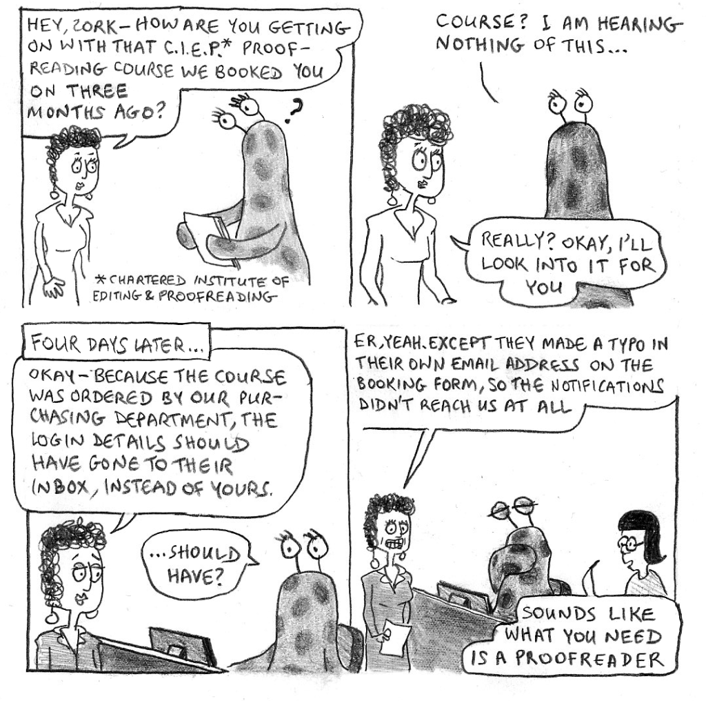 Hey Zork – how are you getting on with that C.I.E.P. proofreading course we booked you on three months ago?
Course? I am hearing nothing of this...
Really? Okay, I'll look into it for you.
FOUR DAYS LATER...
Okay – because the course was ordered by our purchasing department, the login details should have gone to their inbox, not yours.
...Should have?
Er, yeah. Except they made a typo in their own email address on the booking form, so the notifications didn't reach us at all.
Sounds like what you need is a proofreader.