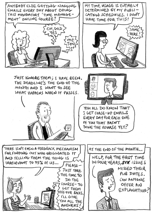 JENNY: Anybody else getting nagging emails every day about doing this mandatory 'time management' course?
OTHERS: Oh god, yes! Me too!
RAMALA: My time usage is entirely determined by my publication schedules. I don't have time for this!
JENNY: Same here!
PHIL: Just ignore them; I have been. The deadline's the end of the month and I want to see what happens when it passes.
BOSS: You all do know that I get chase-up emails every day for each one of you that hasn't done the course yet?
TINA: There isn't even a feedback mechanism for finding out who originated it and telling them the thing is irrelevant to 95% of use...
BOSS: Please – just take the time to do the course – to get them off our backs. I'll give you all the answers!
CAPTION: At the end of the month...
BOSS: Welp, for the first time in four years, SIX issues missed their pub dates. Can anyone offer an explanation?