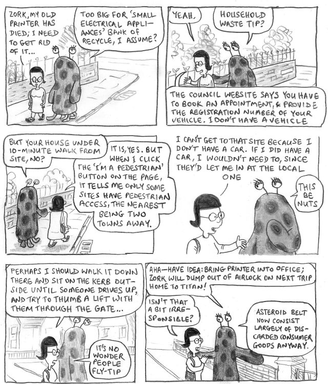 RAMALA: Zork, my old printer has died; I need to get rid of it.
ZORK: Too big for 'small electrical appliances' bank of recycle, I assume?
RAMALA: Yeah.
ZORK: Household waste tip?
RAMALA: The council website says you have to book an appointment, & provide the registration number of your vehicle. I don't have a vehicle.
ZORK: But your house under ten-minute walk from site, no?
RAMALA: It is, yes. But when I click the 'I'm a pedestrian' button on the page, it tells me only some sites have pedestrian access, the nearest being two towns away. I can't get to that site because I don't have a car. If I did have a car, I wouldn't need to, since they'd let me in at the local one.
ZORK: This be nuts.
RAMALA: Perhaps I should walk it down there and sit on the kerb outside until someone drives up, and try to thumb a lift with them through the gate. It's no wonder people fly-tip.
ZORK: Aha—Have idea: bring printer into office; Zork will dump out of airlock on next trip home to Titan!
RAMALA: Isn't that a bit irresponsible?
ZORK: Asteroid belt now consist largely of discarded consumer goods anyway.