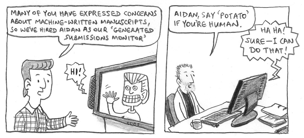 BOSS: Many of you have expressed concern about machine-written manuscripts, so we've hired Aidan as our 'Generated Submissions Monitor'.
AIDAN [smiling and waving on a TV screen]: Hi!
PHIL: Aidan, say 'potato' if you're human.
AIDAN: Ha ha! Sure—I can do that!