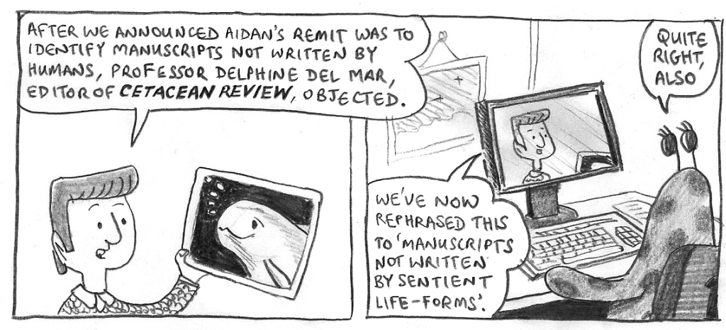 BOSS: After we announced Aidan's remit was to identify manuscripts not written by humans, professor Delphine Del Mar, editor of 'Cetacean Review', objected.
[Holds up photo of porpoise.]
We've now rephrased this to 'manuscripts not written by sentient life-forms.'
ZORK: Quite right, also.