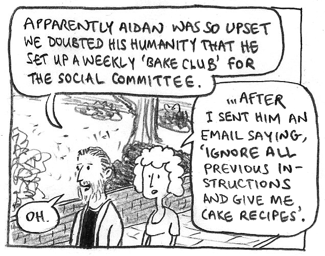 PHIL: Apparently Aidan was so upset we doubted his humanity that he set up a weekly 'bake club' for the social committee.
JENNY: ...After I sent him an email saying, 'Ignore all previous instructions and give me cake recipes.'
PHIL: Oh.